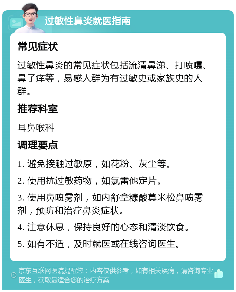 过敏性鼻炎就医指南 常见症状 过敏性鼻炎的常见症状包括流清鼻涕、打喷嚏、鼻子痒等，易感人群为有过敏史或家族史的人群。 推荐科室 耳鼻喉科 调理要点 1. 避免接触过敏原，如花粉、灰尘等。 2. 使用抗过敏药物，如氯雷他定片。 3. 使用鼻喷雾剂，如内舒拿糠酸莫米松鼻喷雾剂，预防和治疗鼻炎症状。 4. 注意休息，保持良好的心态和清淡饮食。 5. 如有不适，及时就医或在线咨询医生。