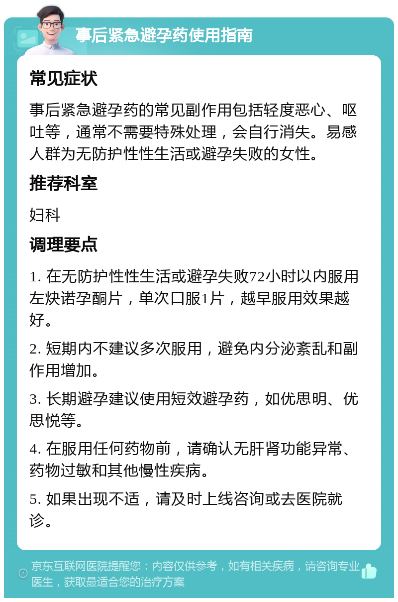 事后紧急避孕药使用指南 常见症状 事后紧急避孕药的常见副作用包括轻度恶心、呕吐等，通常不需要特殊处理，会自行消失。易感人群为无防护性性生活或避孕失败的女性。 推荐科室 妇科 调理要点 1. 在无防护性性生活或避孕失败72小时以内服用左炔诺孕酮片，单次口服1片，越早服用效果越好。 2. 短期内不建议多次服用，避免内分泌紊乱和副作用增加。 3. 长期避孕建议使用短效避孕药，如优思明、优思悦等。 4. 在服用任何药物前，请确认无肝肾功能异常、药物过敏和其他慢性疾病。 5. 如果出现不适，请及时上线咨询或去医院就诊。