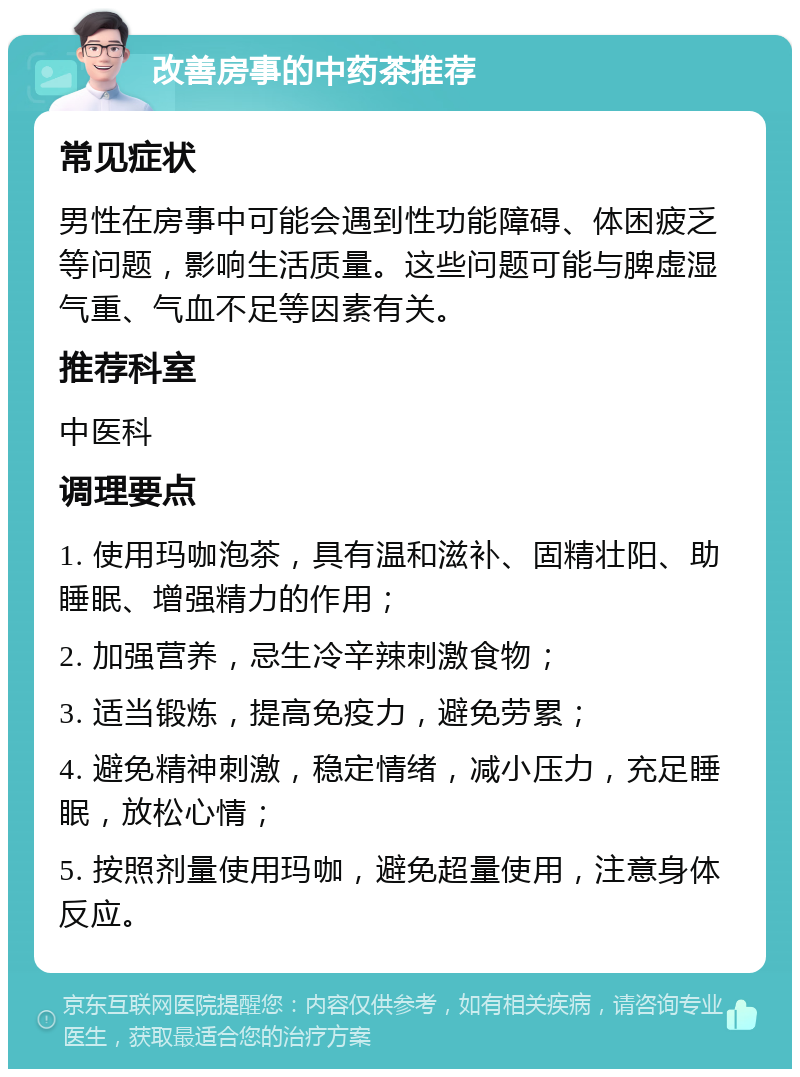 改善房事的中药茶推荐 常见症状 男性在房事中可能会遇到性功能障碍、体困疲乏等问题，影响生活质量。这些问题可能与脾虚湿气重、气血不足等因素有关。 推荐科室 中医科 调理要点 1. 使用玛咖泡茶，具有温和滋补、固精壮阳、助睡眠、增强精力的作用； 2. 加强营养，忌生冷辛辣刺激食物； 3. 适当锻炼，提高免疫力，避免劳累； 4. 避免精神刺激，稳定情绪，减小压力，充足睡眠，放松心情； 5. 按照剂量使用玛咖，避免超量使用，注意身体反应。