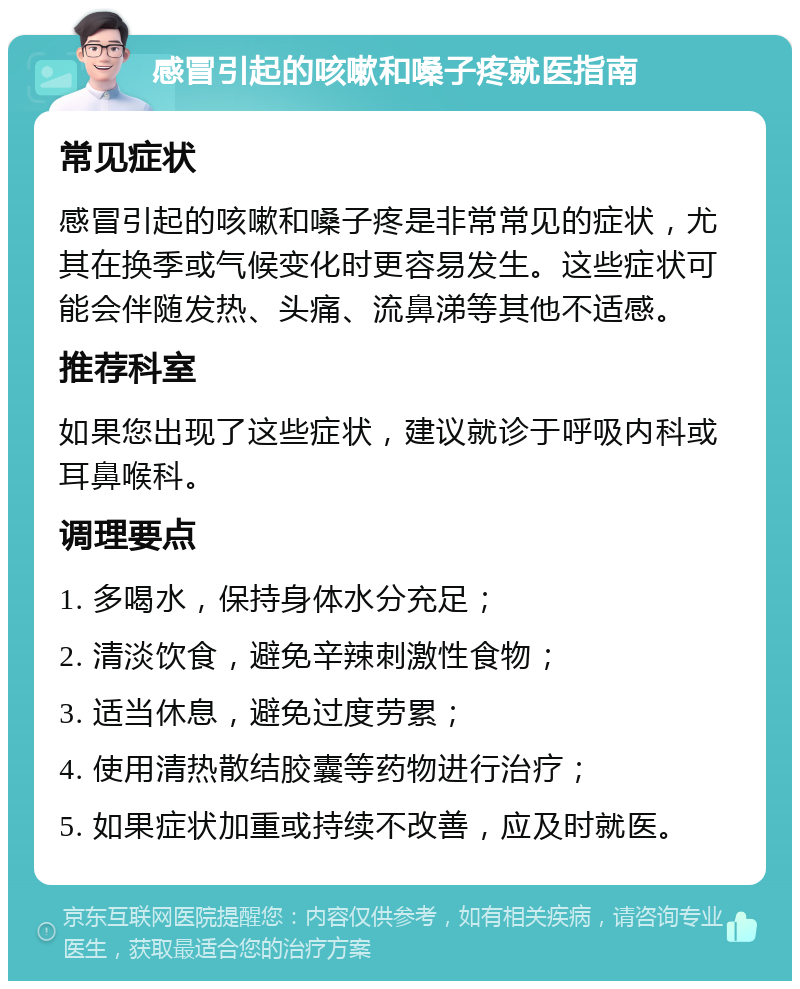 感冒引起的咳嗽和嗓子疼就医指南 常见症状 感冒引起的咳嗽和嗓子疼是非常常见的症状，尤其在换季或气候变化时更容易发生。这些症状可能会伴随发热、头痛、流鼻涕等其他不适感。 推荐科室 如果您出现了这些症状，建议就诊于呼吸内科或耳鼻喉科。 调理要点 1. 多喝水，保持身体水分充足； 2. 清淡饮食，避免辛辣刺激性食物； 3. 适当休息，避免过度劳累； 4. 使用清热散结胶囊等药物进行治疗； 5. 如果症状加重或持续不改善，应及时就医。