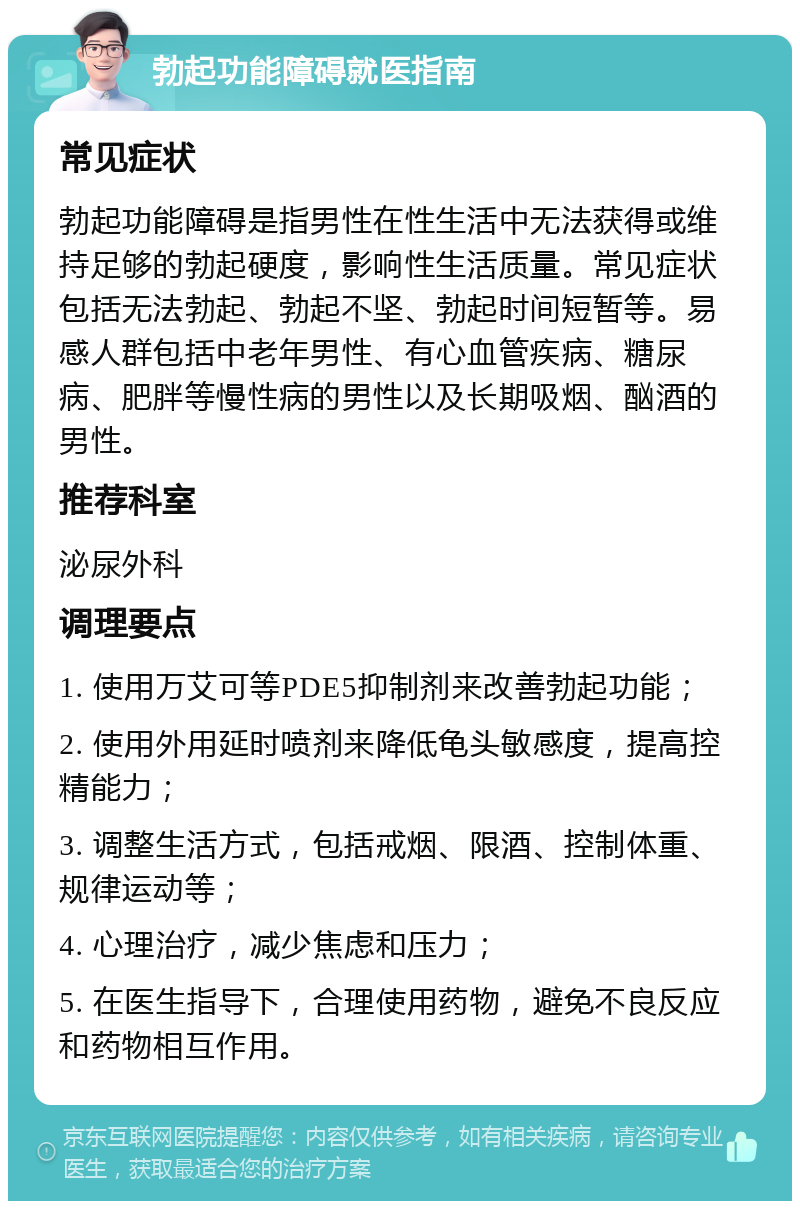 勃起功能障碍就医指南 常见症状 勃起功能障碍是指男性在性生活中无法获得或维持足够的勃起硬度，影响性生活质量。常见症状包括无法勃起、勃起不坚、勃起时间短暂等。易感人群包括中老年男性、有心血管疾病、糖尿病、肥胖等慢性病的男性以及长期吸烟、酗酒的男性。 推荐科室 泌尿外科 调理要点 1. 使用万艾可等PDE5抑制剂来改善勃起功能； 2. 使用外用延时喷剂来降低龟头敏感度，提高控精能力； 3. 调整生活方式，包括戒烟、限酒、控制体重、规律运动等； 4. 心理治疗，减少焦虑和压力； 5. 在医生指导下，合理使用药物，避免不良反应和药物相互作用。