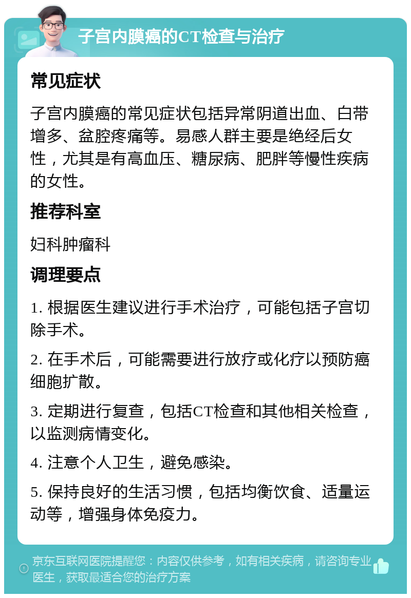 子宫内膜癌的CT检查与治疗 常见症状 子宫内膜癌的常见症状包括异常阴道出血、白带增多、盆腔疼痛等。易感人群主要是绝经后女性，尤其是有高血压、糖尿病、肥胖等慢性疾病的女性。 推荐科室 妇科肿瘤科 调理要点 1. 根据医生建议进行手术治疗，可能包括子宫切除手术。 2. 在手术后，可能需要进行放疗或化疗以预防癌细胞扩散。 3. 定期进行复查，包括CT检查和其他相关检查，以监测病情变化。 4. 注意个人卫生，避免感染。 5. 保持良好的生活习惯，包括均衡饮食、适量运动等，增强身体免疫力。