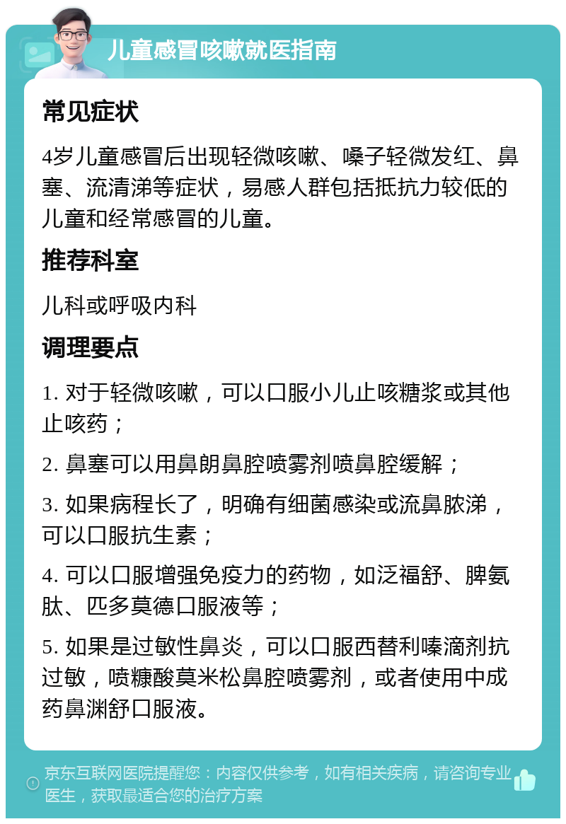 儿童感冒咳嗽就医指南 常见症状 4岁儿童感冒后出现轻微咳嗽、嗓子轻微发红、鼻塞、流清涕等症状，易感人群包括抵抗力较低的儿童和经常感冒的儿童。 推荐科室 儿科或呼吸内科 调理要点 1. 对于轻微咳嗽，可以口服小儿止咳糖浆或其他止咳药； 2. 鼻塞可以用鼻朗鼻腔喷雾剂喷鼻腔缓解； 3. 如果病程长了，明确有细菌感染或流鼻脓涕，可以口服抗生素； 4. 可以口服增强免疫力的药物，如泛福舒、脾氨肽、匹多莫德口服液等； 5. 如果是过敏性鼻炎，可以口服西替利嗪滴剂抗过敏，喷糠酸莫米松鼻腔喷雾剂，或者使用中成药鼻渊舒口服液。