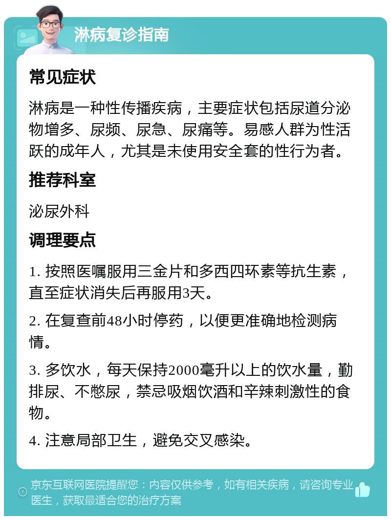 淋病复诊指南 常见症状 淋病是一种性传播疾病，主要症状包括尿道分泌物增多、尿频、尿急、尿痛等。易感人群为性活跃的成年人，尤其是未使用安全套的性行为者。 推荐科室 泌尿外科 调理要点 1. 按照医嘱服用三金片和多西四环素等抗生素，直至症状消失后再服用3天。 2. 在复查前48小时停药，以便更准确地检测病情。 3. 多饮水，每天保持2000毫升以上的饮水量，勤排尿、不憋尿，禁忌吸烟饮酒和辛辣刺激性的食物。 4. 注意局部卫生，避免交叉感染。