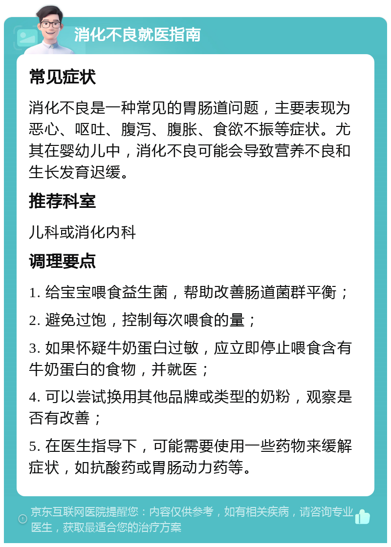 消化不良就医指南 常见症状 消化不良是一种常见的胃肠道问题，主要表现为恶心、呕吐、腹泻、腹胀、食欲不振等症状。尤其在婴幼儿中，消化不良可能会导致营养不良和生长发育迟缓。 推荐科室 儿科或消化内科 调理要点 1. 给宝宝喂食益生菌，帮助改善肠道菌群平衡； 2. 避免过饱，控制每次喂食的量； 3. 如果怀疑牛奶蛋白过敏，应立即停止喂食含有牛奶蛋白的食物，并就医； 4. 可以尝试换用其他品牌或类型的奶粉，观察是否有改善； 5. 在医生指导下，可能需要使用一些药物来缓解症状，如抗酸药或胃肠动力药等。