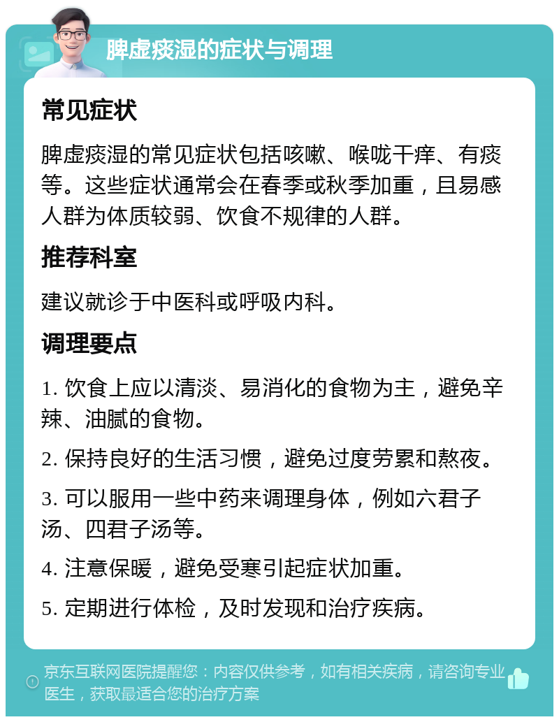 脾虚痰湿的症状与调理 常见症状 脾虚痰湿的常见症状包括咳嗽、喉咙干痒、有痰等。这些症状通常会在春季或秋季加重，且易感人群为体质较弱、饮食不规律的人群。 推荐科室 建议就诊于中医科或呼吸内科。 调理要点 1. 饮食上应以清淡、易消化的食物为主，避免辛辣、油腻的食物。 2. 保持良好的生活习惯，避免过度劳累和熬夜。 3. 可以服用一些中药来调理身体，例如六君子汤、四君子汤等。 4. 注意保暖，避免受寒引起症状加重。 5. 定期进行体检，及时发现和治疗疾病。