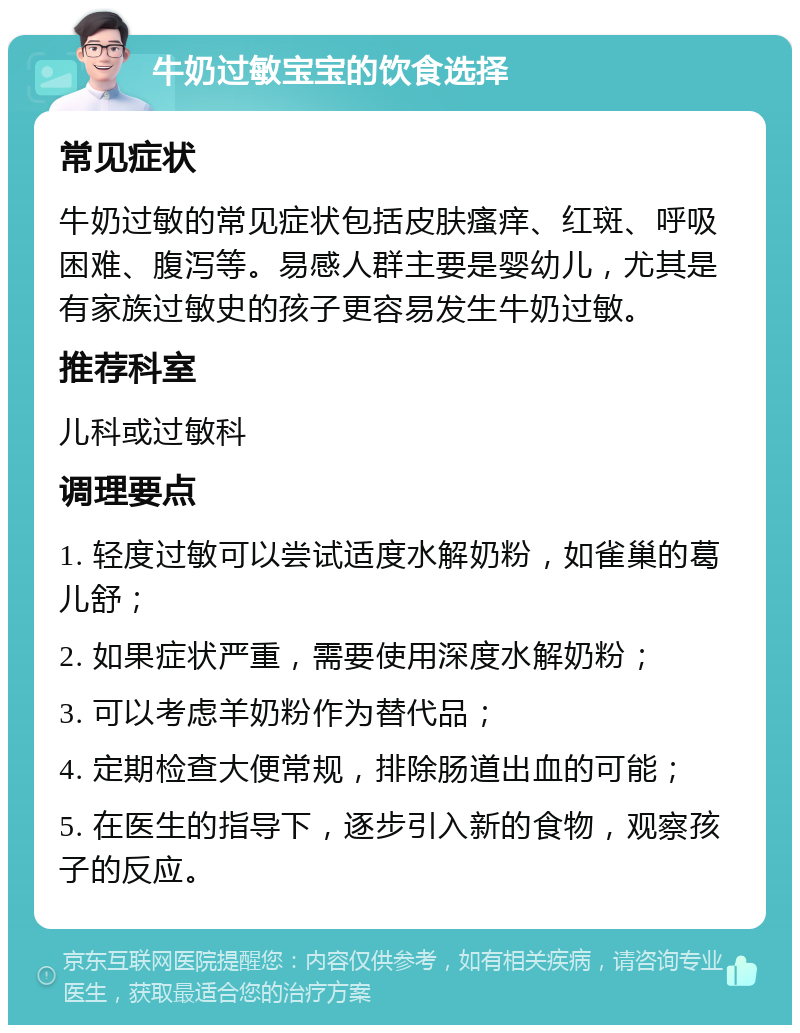 牛奶过敏宝宝的饮食选择 常见症状 牛奶过敏的常见症状包括皮肤瘙痒、红斑、呼吸困难、腹泻等。易感人群主要是婴幼儿，尤其是有家族过敏史的孩子更容易发生牛奶过敏。 推荐科室 儿科或过敏科 调理要点 1. 轻度过敏可以尝试适度水解奶粉，如雀巢的葛儿舒； 2. 如果症状严重，需要使用深度水解奶粉； 3. 可以考虑羊奶粉作为替代品； 4. 定期检查大便常规，排除肠道出血的可能； 5. 在医生的指导下，逐步引入新的食物，观察孩子的反应。