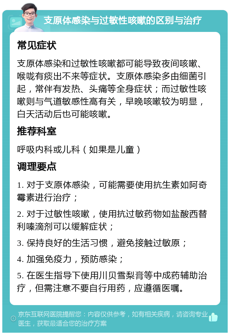 支原体感染与过敏性咳嗽的区别与治疗 常见症状 支原体感染和过敏性咳嗽都可能导致夜间咳嗽、喉咙有痰出不来等症状。支原体感染多由细菌引起，常伴有发热、头痛等全身症状；而过敏性咳嗽则与气道敏感性高有关，早晚咳嗽较为明显，白天活动后也可能咳嗽。 推荐科室 呼吸内科或儿科（如果是儿童） 调理要点 1. 对于支原体感染，可能需要使用抗生素如阿奇霉素进行治疗； 2. 对于过敏性咳嗽，使用抗过敏药物如盐酸西替利嗪滴剂可以缓解症状； 3. 保持良好的生活习惯，避免接触过敏原； 4. 加强免疫力，预防感染； 5. 在医生指导下使用川贝雪梨膏等中成药辅助治疗，但需注意不要自行用药，应遵循医嘱。