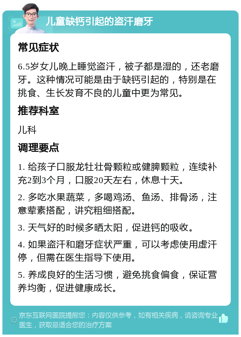 儿童缺钙引起的盗汗磨牙 常见症状 6.5岁女儿晚上睡觉盗汗，被子都是湿的，还老磨牙。这种情况可能是由于缺钙引起的，特别是在挑食、生长发育不良的儿童中更为常见。 推荐科室 儿科 调理要点 1. 给孩子口服龙牡壮骨颗粒或健脾颗粒，连续补充2到3个月，口服20天左右，休息十天。 2. 多吃水果蔬菜，多喝鸡汤、鱼汤、排骨汤，注意荤素搭配，讲究粗细搭配。 3. 天气好的时候多晒太阳，促进钙的吸收。 4. 如果盗汗和磨牙症状严重，可以考虑使用虚汗停，但需在医生指导下使用。 5. 养成良好的生活习惯，避免挑食偏食，保证营养均衡，促进健康成长。