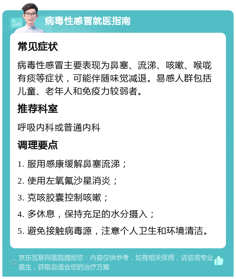 病毒性感冒就医指南 常见症状 病毒性感冒主要表现为鼻塞、流涕、咳嗽、喉咙有痰等症状，可能伴随味觉减退。易感人群包括儿童、老年人和免疫力较弱者。 推荐科室 呼吸内科或普通内科 调理要点 1. 服用感康缓解鼻塞流涕； 2. 使用左氧氟沙星消炎； 3. 克咳胶囊控制咳嗽； 4. 多休息，保持充足的水分摄入； 5. 避免接触病毒源，注意个人卫生和环境清洁。