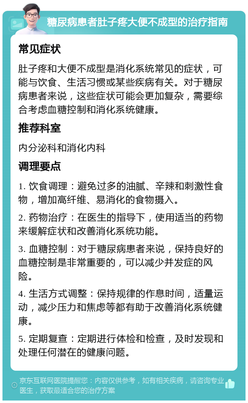 糖尿病患者肚子疼大便不成型的治疗指南 常见症状 肚子疼和大便不成型是消化系统常见的症状，可能与饮食、生活习惯或某些疾病有关。对于糖尿病患者来说，这些症状可能会更加复杂，需要综合考虑血糖控制和消化系统健康。 推荐科室 内分泌科和消化内科 调理要点 1. 饮食调理：避免过多的油腻、辛辣和刺激性食物，增加高纤维、易消化的食物摄入。 2. 药物治疗：在医生的指导下，使用适当的药物来缓解症状和改善消化系统功能。 3. 血糖控制：对于糖尿病患者来说，保持良好的血糖控制是非常重要的，可以减少并发症的风险。 4. 生活方式调整：保持规律的作息时间，适量运动，减少压力和焦虑等都有助于改善消化系统健康。 5. 定期复查：定期进行体检和检查，及时发现和处理任何潜在的健康问题。