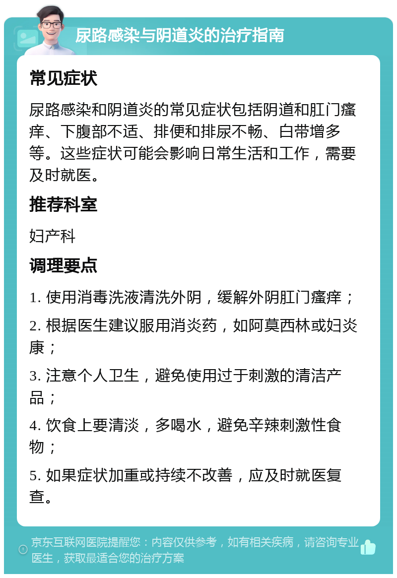 尿路感染与阴道炎的治疗指南 常见症状 尿路感染和阴道炎的常见症状包括阴道和肛门瘙痒、下腹部不适、排便和排尿不畅、白带增多等。这些症状可能会影响日常生活和工作，需要及时就医。 推荐科室 妇产科 调理要点 1. 使用消毒洗液清洗外阴，缓解外阴肛门瘙痒； 2. 根据医生建议服用消炎药，如阿莫西林或妇炎康； 3. 注意个人卫生，避免使用过于刺激的清洁产品； 4. 饮食上要清淡，多喝水，避免辛辣刺激性食物； 5. 如果症状加重或持续不改善，应及时就医复查。