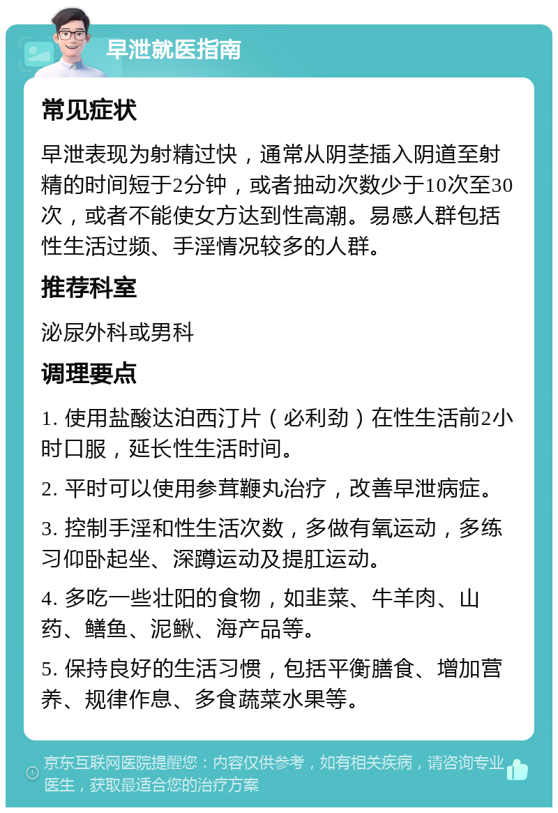 早泄就医指南 常见症状 早泄表现为射精过快，通常从阴茎插入阴道至射精的时间短于2分钟，或者抽动次数少于10次至30次，或者不能使女方达到性高潮。易感人群包括性生活过频、手淫情况较多的人群。 推荐科室 泌尿外科或男科 调理要点 1. 使用盐酸达泊西汀片（必利劲）在性生活前2小时口服，延长性生活时间。 2. 平时可以使用参茸鞭丸治疗，改善早泄病症。 3. 控制手淫和性生活次数，多做有氧运动，多练习仰卧起坐、深蹲运动及提肛运动。 4. 多吃一些壮阳的食物，如韭菜、牛羊肉、山药、鳝鱼、泥鳅、海产品等。 5. 保持良好的生活习惯，包括平衡膳食、增加营养、规律作息、多食蔬菜水果等。