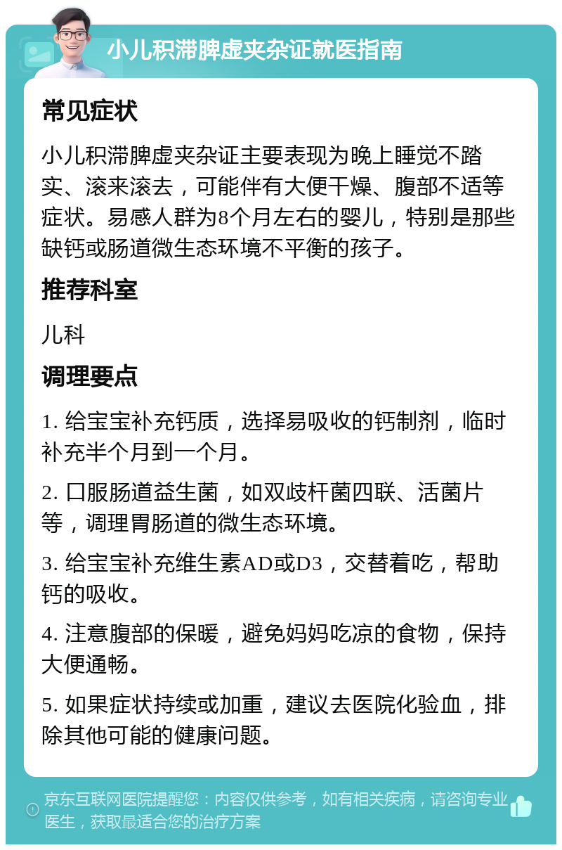 小儿积滞脾虚夹杂证就医指南 常见症状 小儿积滞脾虚夹杂证主要表现为晚上睡觉不踏实、滚来滚去，可能伴有大便干燥、腹部不适等症状。易感人群为8个月左右的婴儿，特别是那些缺钙或肠道微生态环境不平衡的孩子。 推荐科室 儿科 调理要点 1. 给宝宝补充钙质，选择易吸收的钙制剂，临时补充半个月到一个月。 2. 口服肠道益生菌，如双歧杆菌四联、活菌片等，调理胃肠道的微生态环境。 3. 给宝宝补充维生素AD或D3，交替着吃，帮助钙的吸收。 4. 注意腹部的保暖，避免妈妈吃凉的食物，保持大便通畅。 5. 如果症状持续或加重，建议去医院化验血，排除其他可能的健康问题。