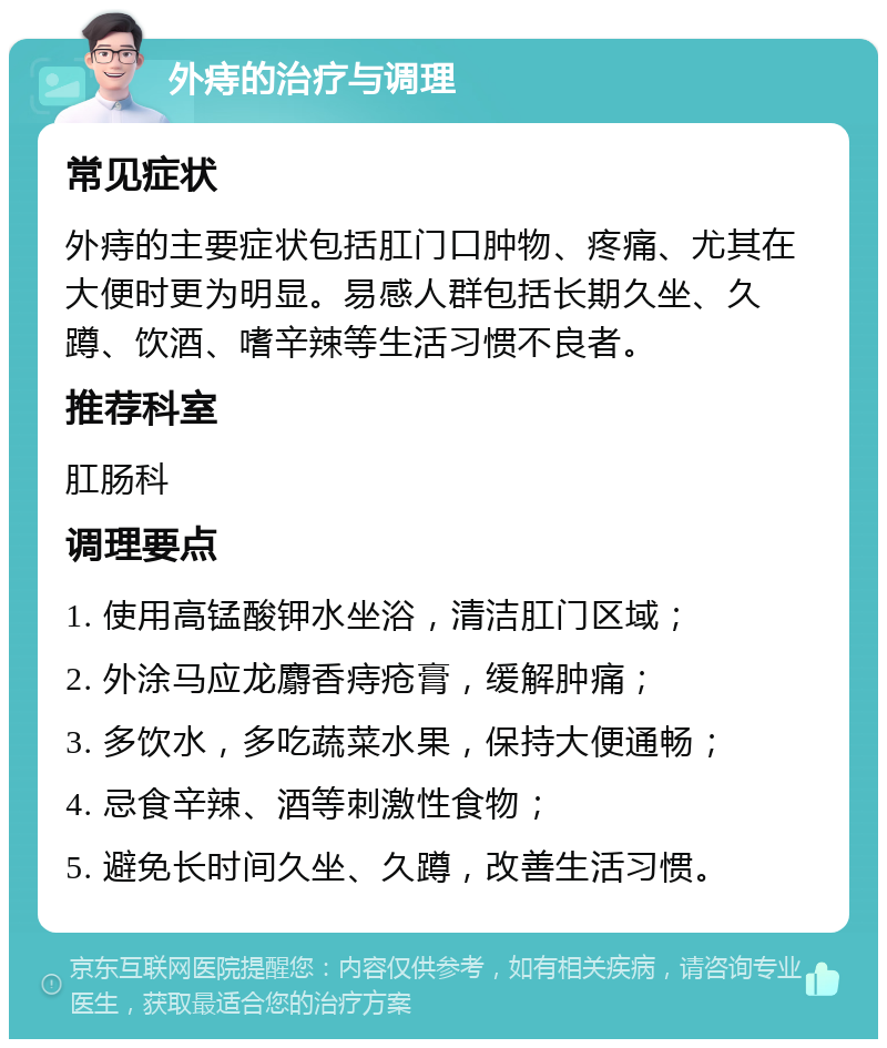 外痔的治疗与调理 常见症状 外痔的主要症状包括肛门口肿物、疼痛、尤其在大便时更为明显。易感人群包括长期久坐、久蹲、饮酒、嗜辛辣等生活习惯不良者。 推荐科室 肛肠科 调理要点 1. 使用高锰酸钾水坐浴，清洁肛门区域； 2. 外涂马应龙麝香痔疮膏，缓解肿痛； 3. 多饮水，多吃蔬菜水果，保持大便通畅； 4. 忌食辛辣、酒等刺激性食物； 5. 避免长时间久坐、久蹲，改善生活习惯。