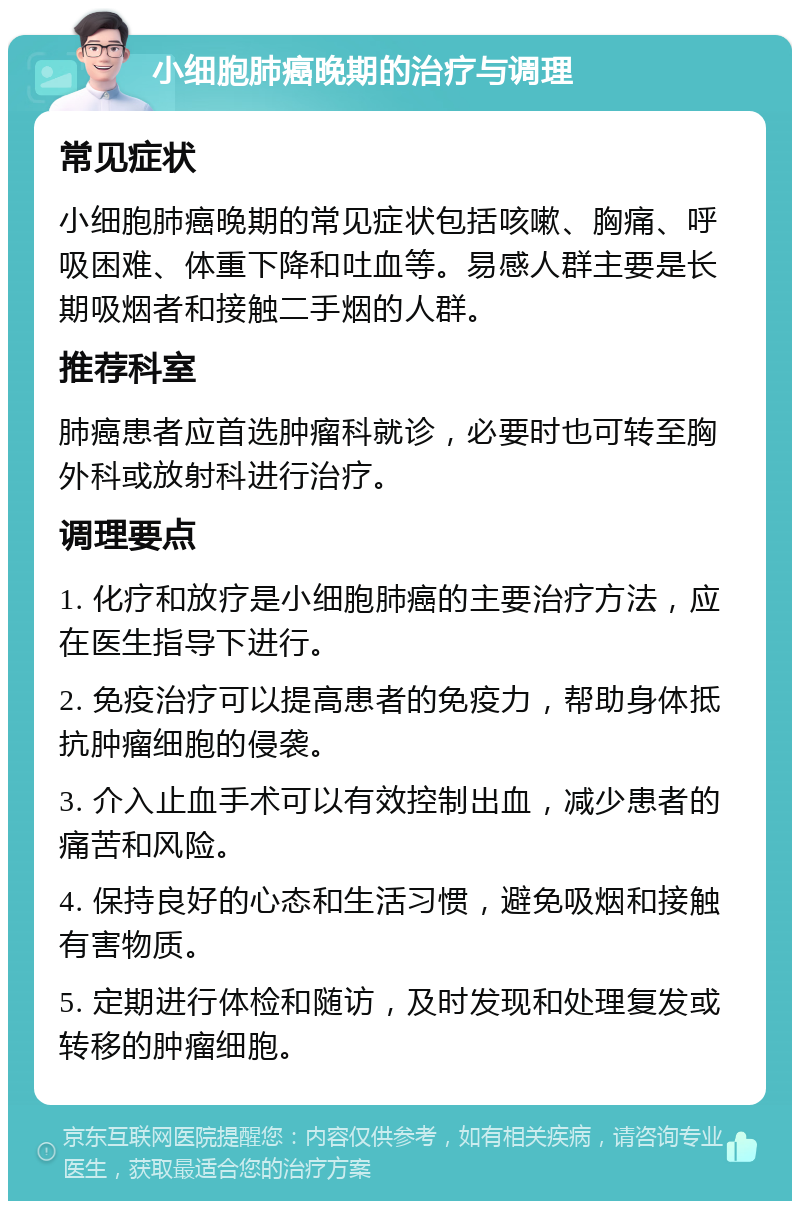 小细胞肺癌晚期的治疗与调理 常见症状 小细胞肺癌晚期的常见症状包括咳嗽、胸痛、呼吸困难、体重下降和吐血等。易感人群主要是长期吸烟者和接触二手烟的人群。 推荐科室 肺癌患者应首选肿瘤科就诊，必要时也可转至胸外科或放射科进行治疗。 调理要点 1. 化疗和放疗是小细胞肺癌的主要治疗方法，应在医生指导下进行。 2. 免疫治疗可以提高患者的免疫力，帮助身体抵抗肿瘤细胞的侵袭。 3. 介入止血手术可以有效控制出血，减少患者的痛苦和风险。 4. 保持良好的心态和生活习惯，避免吸烟和接触有害物质。 5. 定期进行体检和随访，及时发现和处理复发或转移的肿瘤细胞。