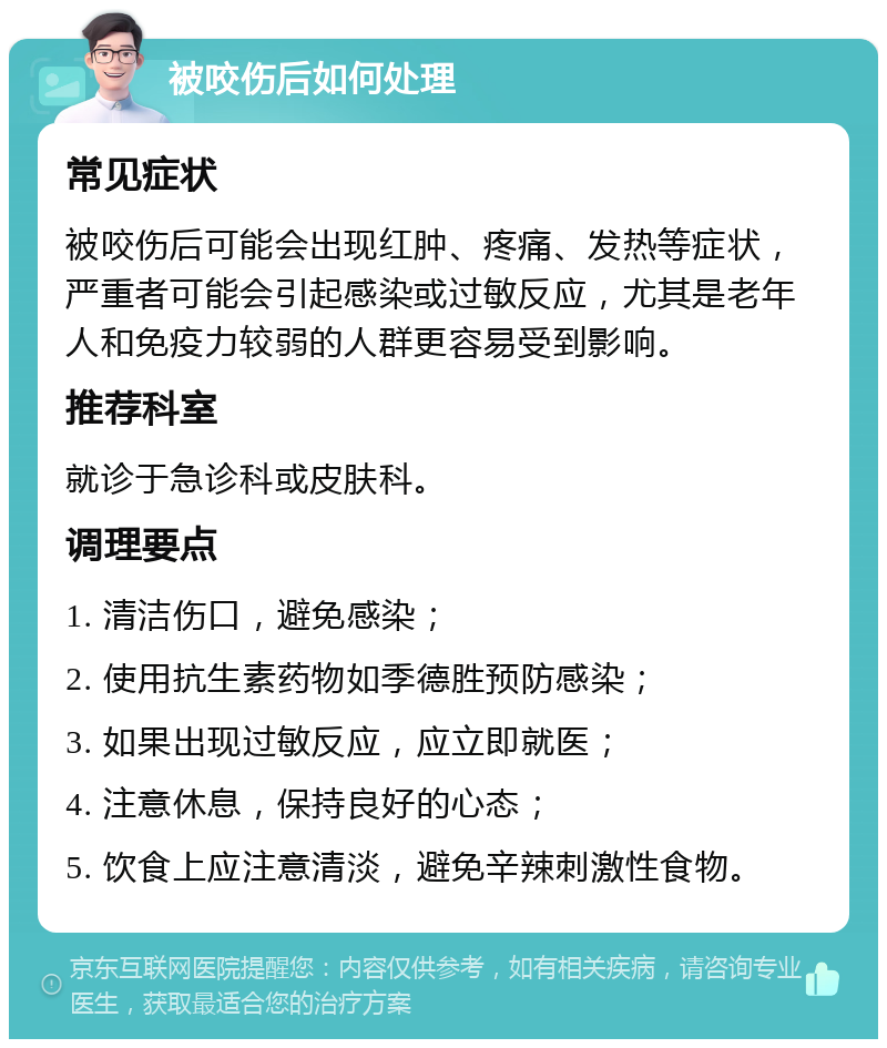 被咬伤后如何处理 常见症状 被咬伤后可能会出现红肿、疼痛、发热等症状，严重者可能会引起感染或过敏反应，尤其是老年人和免疫力较弱的人群更容易受到影响。 推荐科室 就诊于急诊科或皮肤科。 调理要点 1. 清洁伤口，避免感染； 2. 使用抗生素药物如季德胜预防感染； 3. 如果出现过敏反应，应立即就医； 4. 注意休息，保持良好的心态； 5. 饮食上应注意清淡，避免辛辣刺激性食物。