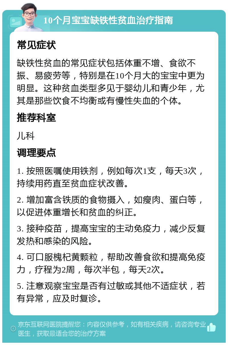 10个月宝宝缺铁性贫血治疗指南 常见症状 缺铁性贫血的常见症状包括体重不增、食欲不振、易疲劳等，特别是在10个月大的宝宝中更为明显。这种贫血类型多见于婴幼儿和青少年，尤其是那些饮食不均衡或有慢性失血的个体。 推荐科室 儿科 调理要点 1. 按照医嘱使用铁剂，例如每次1支，每天3次，持续用药直至贫血症状改善。 2. 增加富含铁质的食物摄入，如瘦肉、蛋白等，以促进体重增长和贫血的纠正。 3. 接种疫苗，提高宝宝的主动免疫力，减少反复发热和感染的风险。 4. 可口服槐杞黄颗粒，帮助改善食欲和提高免疫力，疗程为2周，每次半包，每天2次。 5. 注意观察宝宝是否有过敏或其他不适症状，若有异常，应及时复诊。