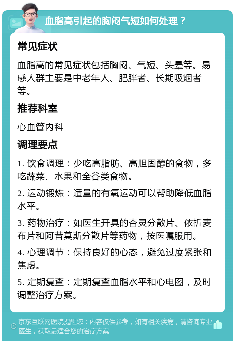 血脂高引起的胸闷气短如何处理？ 常见症状 血脂高的常见症状包括胸闷、气短、头晕等。易感人群主要是中老年人、肥胖者、长期吸烟者等。 推荐科室 心血管内科 调理要点 1. 饮食调理：少吃高脂肪、高胆固醇的食物，多吃蔬菜、水果和全谷类食物。 2. 运动锻炼：适量的有氧运动可以帮助降低血脂水平。 3. 药物治疗：如医生开具的杏灵分散片、依折麦布片和阿昔莫斯分散片等药物，按医嘱服用。 4. 心理调节：保持良好的心态，避免过度紧张和焦虑。 5. 定期复查：定期复查血脂水平和心电图，及时调整治疗方案。