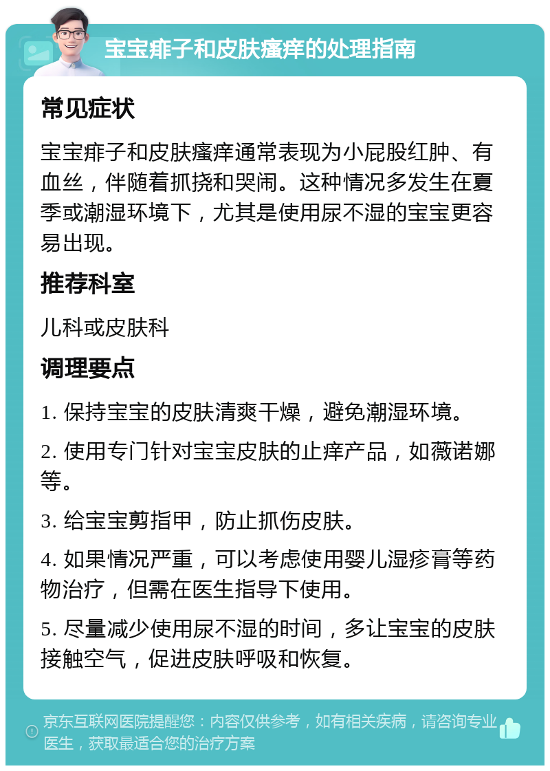 宝宝痱子和皮肤瘙痒的处理指南 常见症状 宝宝痱子和皮肤瘙痒通常表现为小屁股红肿、有血丝，伴随着抓挠和哭闹。这种情况多发生在夏季或潮湿环境下，尤其是使用尿不湿的宝宝更容易出现。 推荐科室 儿科或皮肤科 调理要点 1. 保持宝宝的皮肤清爽干燥，避免潮湿环境。 2. 使用专门针对宝宝皮肤的止痒产品，如薇诺娜等。 3. 给宝宝剪指甲，防止抓伤皮肤。 4. 如果情况严重，可以考虑使用婴儿湿疹膏等药物治疗，但需在医生指导下使用。 5. 尽量减少使用尿不湿的时间，多让宝宝的皮肤接触空气，促进皮肤呼吸和恢复。