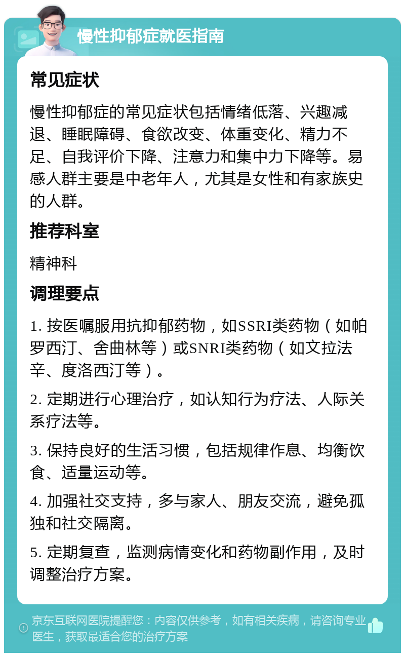 慢性抑郁症就医指南 常见症状 慢性抑郁症的常见症状包括情绪低落、兴趣减退、睡眠障碍、食欲改变、体重变化、精力不足、自我评价下降、注意力和集中力下降等。易感人群主要是中老年人，尤其是女性和有家族史的人群。 推荐科室 精神科 调理要点 1. 按医嘱服用抗抑郁药物，如SSRI类药物（如帕罗西汀、舍曲林等）或SNRI类药物（如文拉法辛、度洛西汀等）。 2. 定期进行心理治疗，如认知行为疗法、人际关系疗法等。 3. 保持良好的生活习惯，包括规律作息、均衡饮食、适量运动等。 4. 加强社交支持，多与家人、朋友交流，避免孤独和社交隔离。 5. 定期复查，监测病情变化和药物副作用，及时调整治疗方案。