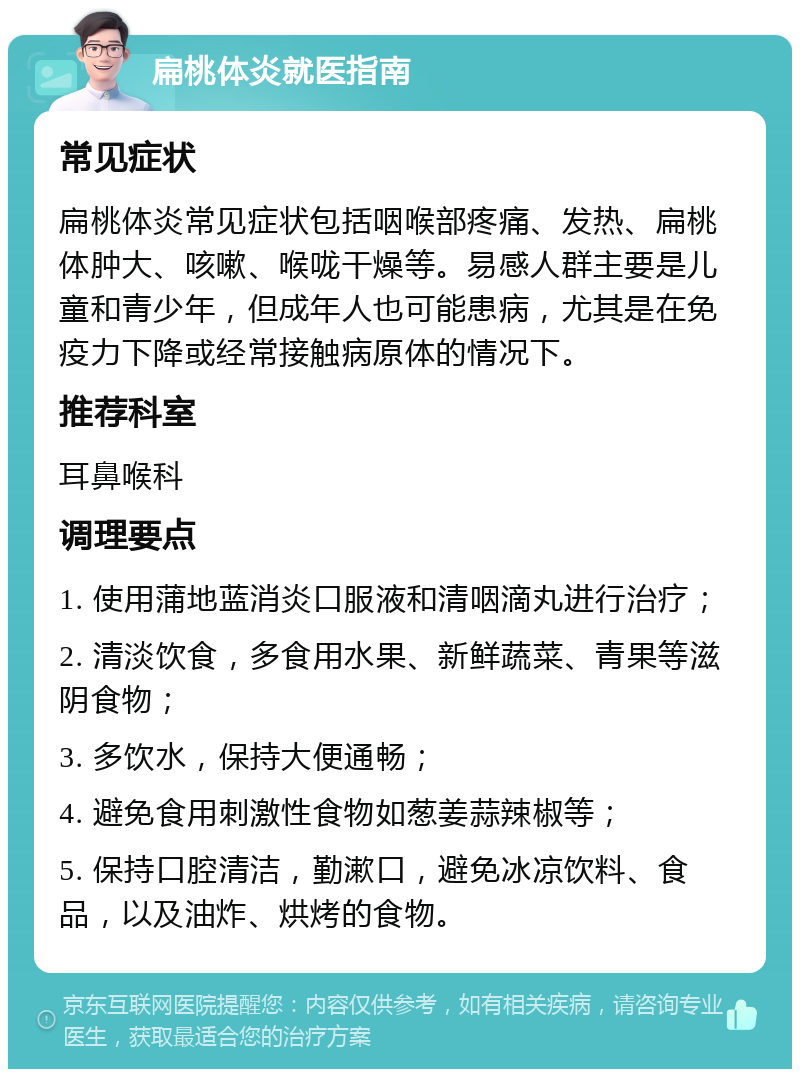 扁桃体炎就医指南 常见症状 扁桃体炎常见症状包括咽喉部疼痛、发热、扁桃体肿大、咳嗽、喉咙干燥等。易感人群主要是儿童和青少年，但成年人也可能患病，尤其是在免疫力下降或经常接触病原体的情况下。 推荐科室 耳鼻喉科 调理要点 1. 使用蒲地蓝消炎口服液和清咽滴丸进行治疗； 2. 清淡饮食，多食用水果、新鲜蔬菜、青果等滋阴食物； 3. 多饮水，保持大便通畅； 4. 避免食用刺激性食物如葱姜蒜辣椒等； 5. 保持口腔清洁，勤漱口，避免冰凉饮料、食品，以及油炸、烘烤的食物。