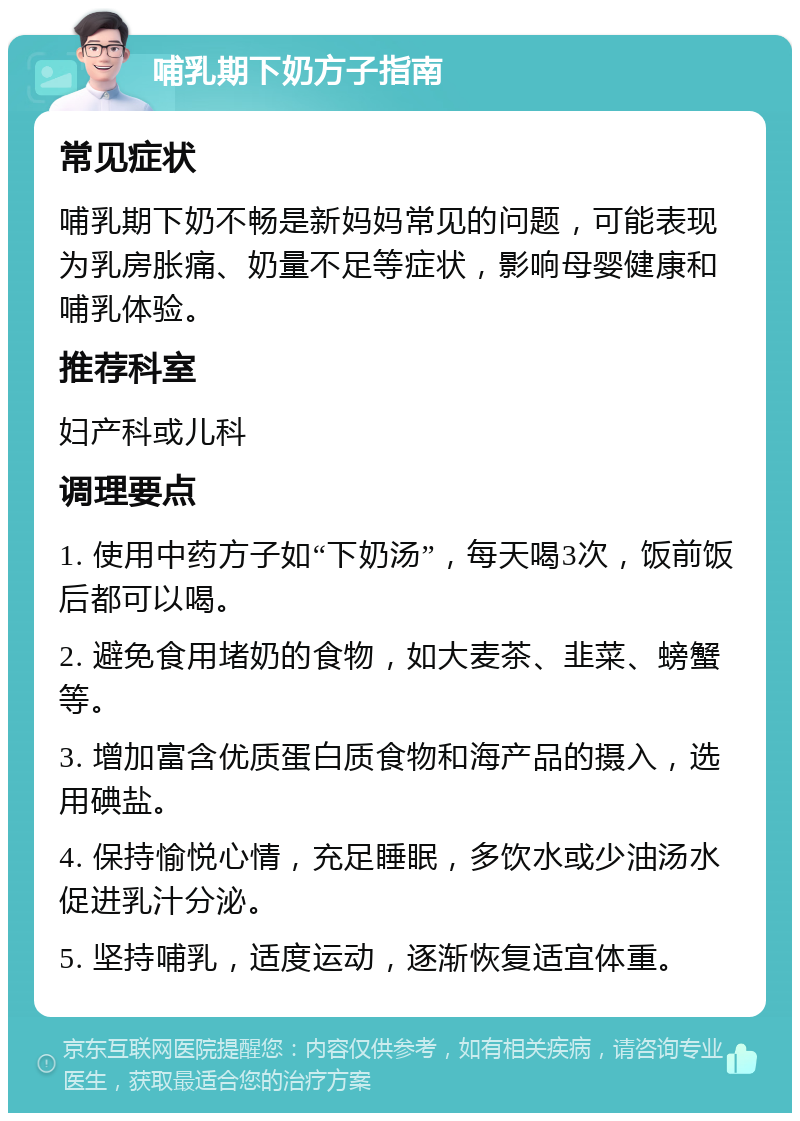 哺乳期下奶方子指南 常见症状 哺乳期下奶不畅是新妈妈常见的问题，可能表现为乳房胀痛、奶量不足等症状，影响母婴健康和哺乳体验。 推荐科室 妇产科或儿科 调理要点 1. 使用中药方子如“下奶汤”，每天喝3次，饭前饭后都可以喝。 2. 避免食用堵奶的食物，如大麦茶、韭菜、螃蟹等。 3. 增加富含优质蛋白质食物和海产品的摄入，选用碘盐。 4. 保持愉悦心情，充足睡眠，多饮水或少油汤水促进乳汁分泌。 5. 坚持哺乳，适度运动，逐渐恢复适宜体重。