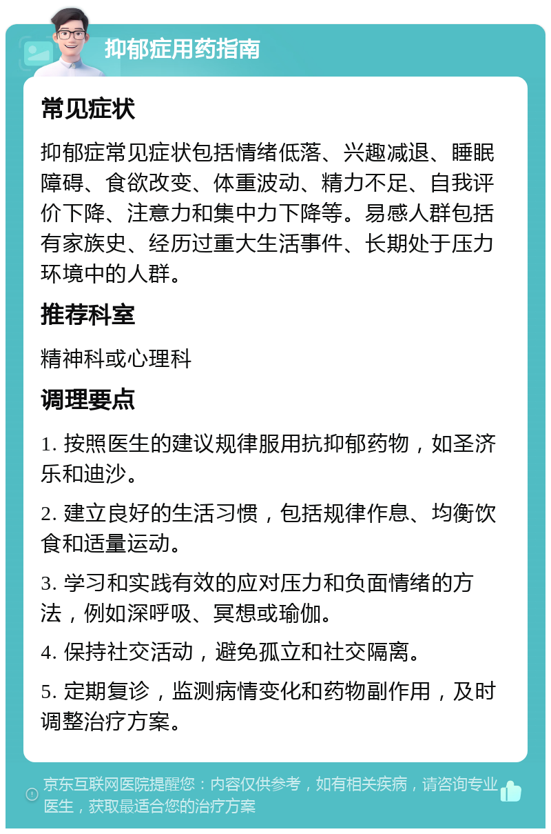 抑郁症用药指南 常见症状 抑郁症常见症状包括情绪低落、兴趣减退、睡眠障碍、食欲改变、体重波动、精力不足、自我评价下降、注意力和集中力下降等。易感人群包括有家族史、经历过重大生活事件、长期处于压力环境中的人群。 推荐科室 精神科或心理科 调理要点 1. 按照医生的建议规律服用抗抑郁药物，如圣济乐和迪沙。 2. 建立良好的生活习惯，包括规律作息、均衡饮食和适量运动。 3. 学习和实践有效的应对压力和负面情绪的方法，例如深呼吸、冥想或瑜伽。 4. 保持社交活动，避免孤立和社交隔离。 5. 定期复诊，监测病情变化和药物副作用，及时调整治疗方案。