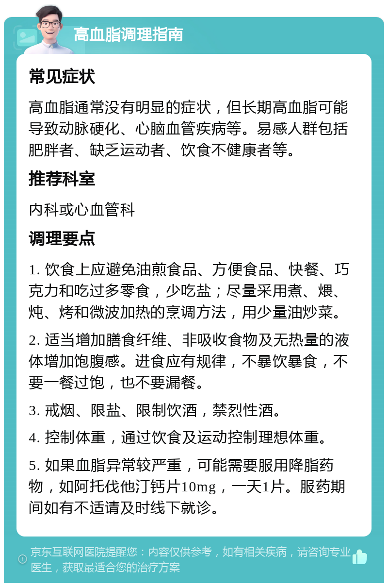 高血脂调理指南 常见症状 高血脂通常没有明显的症状，但长期高血脂可能导致动脉硬化、心脑血管疾病等。易感人群包括肥胖者、缺乏运动者、饮食不健康者等。 推荐科室 内科或心血管科 调理要点 1. 饮食上应避免油煎食品、方便食品、快餐、巧克力和吃过多零食，少吃盐；尽量采用煮、煨、炖、烤和微波加热的烹调方法，用少量油炒菜。 2. 适当增加膳食纤维、非吸收食物及无热量的液体增加饱腹感。进食应有规律，不暴饮暴食，不要一餐过饱，也不要漏餐。 3. 戒烟、限盐、限制饮酒，禁烈性酒。 4. 控制体重，通过饮食及运动控制理想体重。 5. 如果血脂异常较严重，可能需要服用降脂药物，如阿托伐他汀钙片10mg，一天1片。服药期间如有不适请及时线下就诊。