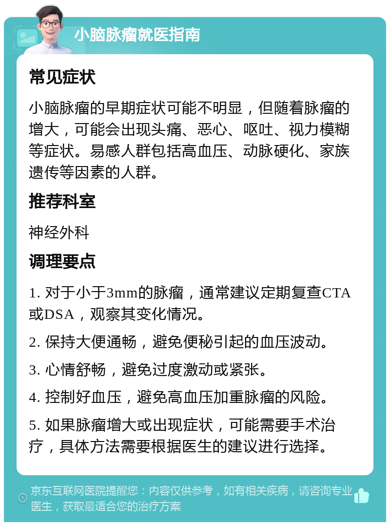 小脑脉瘤就医指南 常见症状 小脑脉瘤的早期症状可能不明显，但随着脉瘤的增大，可能会出现头痛、恶心、呕吐、视力模糊等症状。易感人群包括高血压、动脉硬化、家族遗传等因素的人群。 推荐科室 神经外科 调理要点 1. 对于小于3mm的脉瘤，通常建议定期复查CTA或DSA，观察其变化情况。 2. 保持大便通畅，避免便秘引起的血压波动。 3. 心情舒畅，避免过度激动或紧张。 4. 控制好血压，避免高血压加重脉瘤的风险。 5. 如果脉瘤增大或出现症状，可能需要手术治疗，具体方法需要根据医生的建议进行选择。