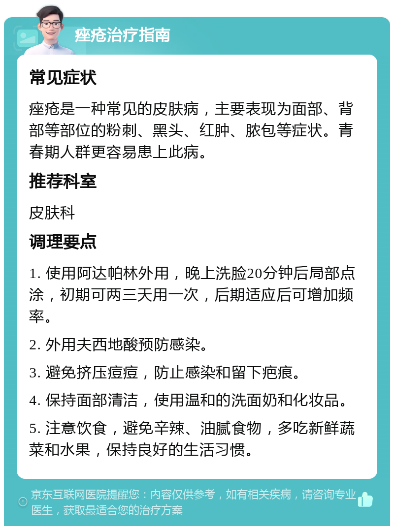 痤疮治疗指南 常见症状 痤疮是一种常见的皮肤病，主要表现为面部、背部等部位的粉刺、黑头、红肿、脓包等症状。青春期人群更容易患上此病。 推荐科室 皮肤科 调理要点 1. 使用阿达帕林外用，晚上洗脸20分钟后局部点涂，初期可两三天用一次，后期适应后可增加频率。 2. 外用夫西地酸预防感染。 3. 避免挤压痘痘，防止感染和留下疤痕。 4. 保持面部清洁，使用温和的洗面奶和化妆品。 5. 注意饮食，避免辛辣、油腻食物，多吃新鲜蔬菜和水果，保持良好的生活习惯。