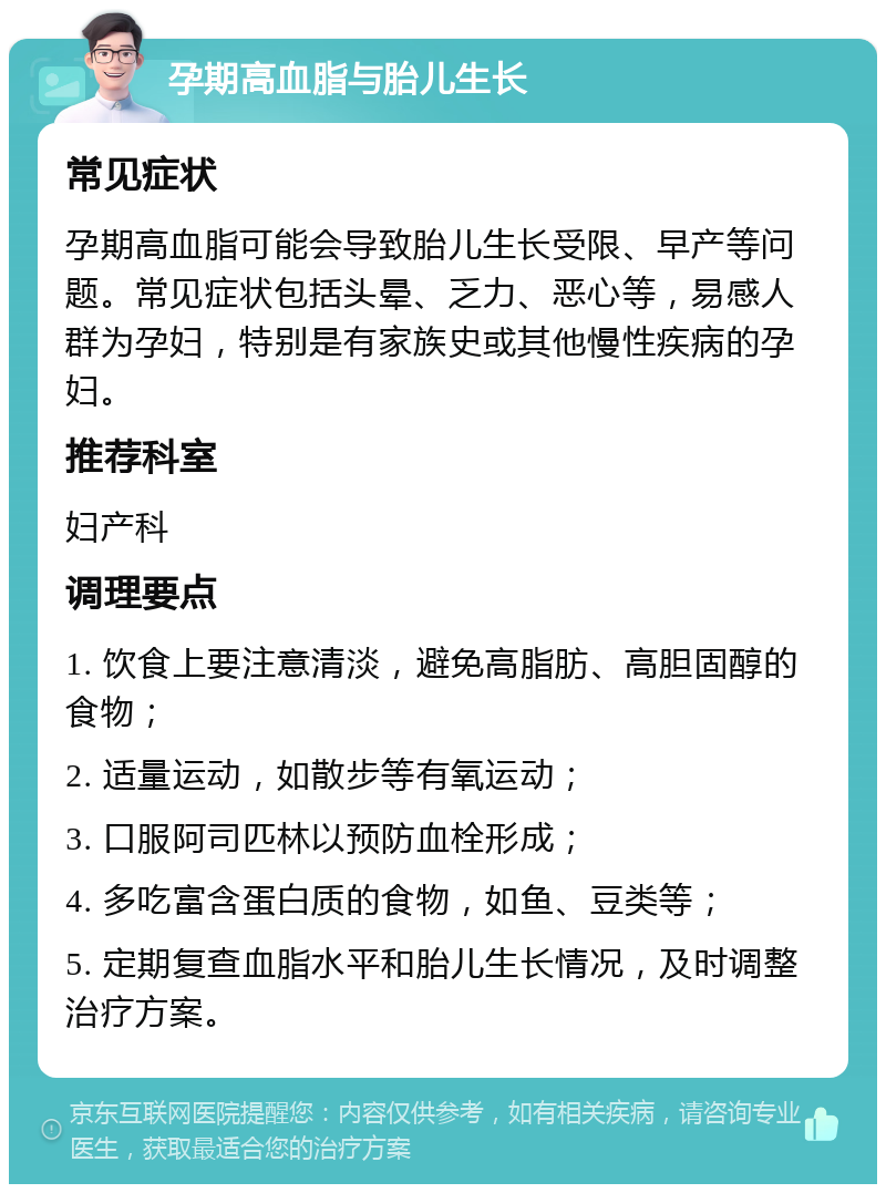 孕期高血脂与胎儿生长 常见症状 孕期高血脂可能会导致胎儿生长受限、早产等问题。常见症状包括头晕、乏力、恶心等，易感人群为孕妇，特别是有家族史或其他慢性疾病的孕妇。 推荐科室 妇产科 调理要点 1. 饮食上要注意清淡，避免高脂肪、高胆固醇的食物； 2. 适量运动，如散步等有氧运动； 3. 口服阿司匹林以预防血栓形成； 4. 多吃富含蛋白质的食物，如鱼、豆类等； 5. 定期复查血脂水平和胎儿生长情况，及时调整治疗方案。