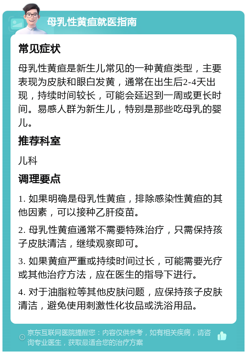 母乳性黄疸就医指南 常见症状 母乳性黄疸是新生儿常见的一种黄疸类型，主要表现为皮肤和眼白发黄，通常在出生后2-4天出现，持续时间较长，可能会延迟到一周或更长时间。易感人群为新生儿，特别是那些吃母乳的婴儿。 推荐科室 儿科 调理要点 1. 如果明确是母乳性黄疸，排除感染性黄疸的其他因素，可以接种乙肝疫苗。 2. 母乳性黄疸通常不需要特殊治疗，只需保持孩子皮肤清洁，继续观察即可。 3. 如果黄疸严重或持续时间过长，可能需要光疗或其他治疗方法，应在医生的指导下进行。 4. 对于油脂粒等其他皮肤问题，应保持孩子皮肤清洁，避免使用刺激性化妆品或洗浴用品。