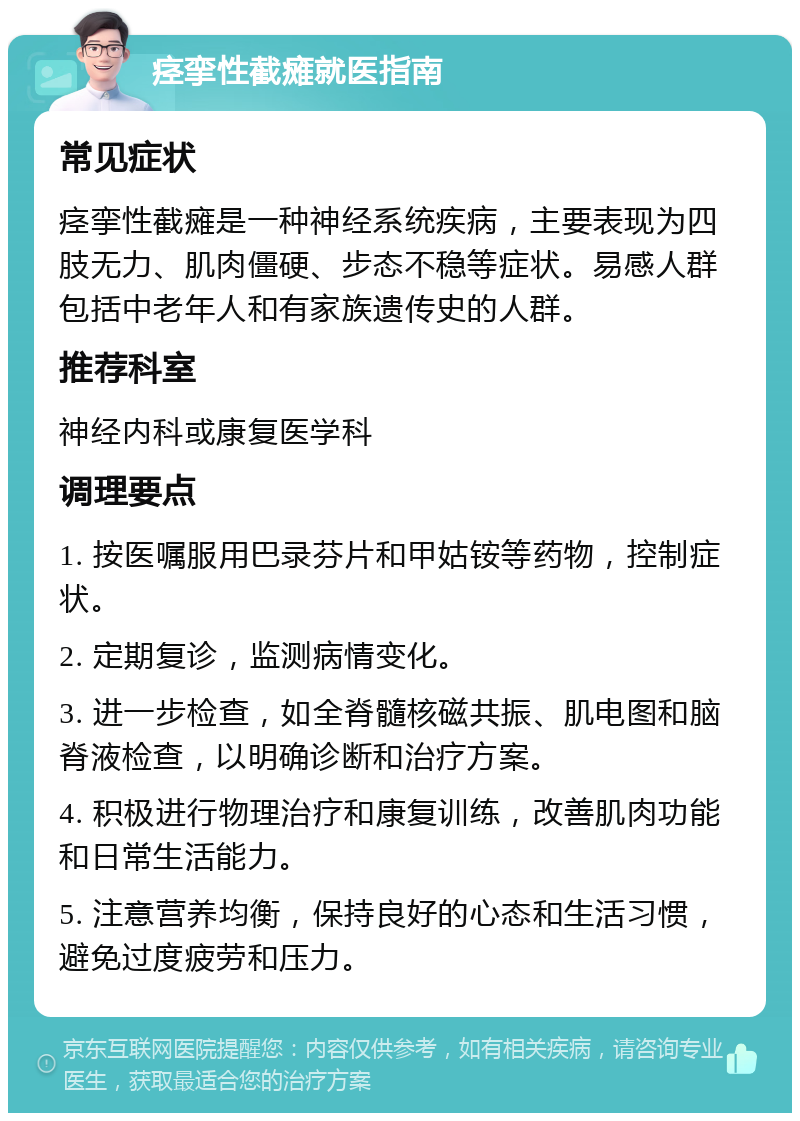 痉挛性截瘫就医指南 常见症状 痉挛性截瘫是一种神经系统疾病，主要表现为四肢无力、肌肉僵硬、步态不稳等症状。易感人群包括中老年人和有家族遗传史的人群。 推荐科室 神经内科或康复医学科 调理要点 1. 按医嘱服用巴录芬片和甲姑铵等药物，控制症状。 2. 定期复诊，监测病情变化。 3. 进一步检查，如全脊髓核磁共振、肌电图和脑脊液检查，以明确诊断和治疗方案。 4. 积极进行物理治疗和康复训练，改善肌肉功能和日常生活能力。 5. 注意营养均衡，保持良好的心态和生活习惯，避免过度疲劳和压力。