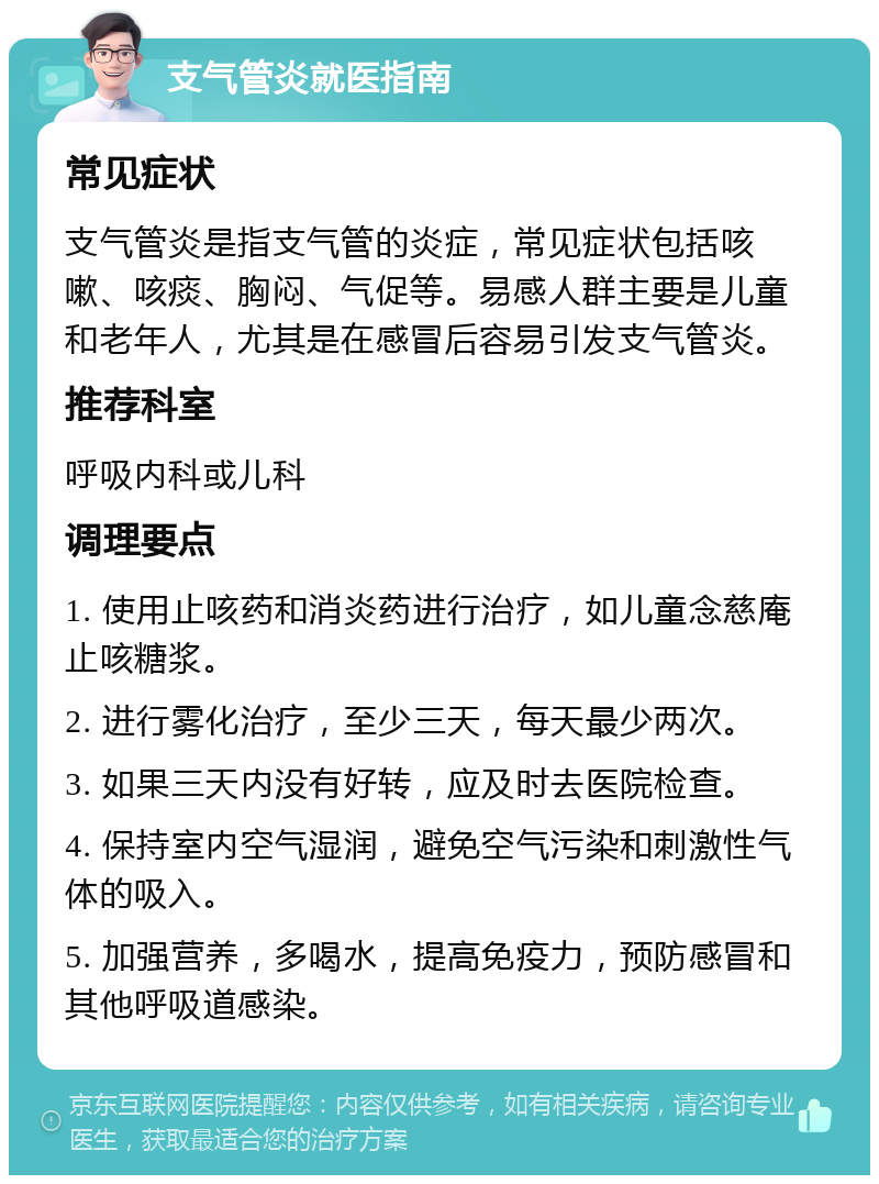 支气管炎就医指南 常见症状 支气管炎是指支气管的炎症，常见症状包括咳嗽、咳痰、胸闷、气促等。易感人群主要是儿童和老年人，尤其是在感冒后容易引发支气管炎。 推荐科室 呼吸内科或儿科 调理要点 1. 使用止咳药和消炎药进行治疗，如儿童念慈庵止咳糖浆。 2. 进行雾化治疗，至少三天，每天最少两次。 3. 如果三天内没有好转，应及时去医院检查。 4. 保持室内空气湿润，避免空气污染和刺激性气体的吸入。 5. 加强营养，多喝水，提高免疫力，预防感冒和其他呼吸道感染。