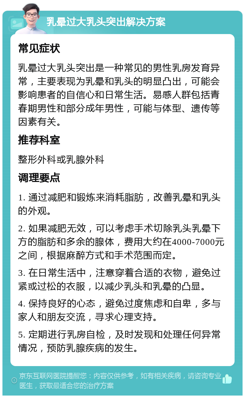 乳晕过大乳头突出解决方案 常见症状 乳晕过大乳头突出是一种常见的男性乳房发育异常，主要表现为乳晕和乳头的明显凸出，可能会影响患者的自信心和日常生活。易感人群包括青春期男性和部分成年男性，可能与体型、遗传等因素有关。 推荐科室 整形外科或乳腺外科 调理要点 1. 通过减肥和锻炼来消耗脂肪，改善乳晕和乳头的外观。 2. 如果减肥无效，可以考虑手术切除乳头乳晕下方的脂肪和多余的腺体，费用大约在4000-7000元之间，根据麻醉方式和手术范围而定。 3. 在日常生活中，注意穿着合适的衣物，避免过紧或过松的衣服，以减少乳头和乳晕的凸显。 4. 保持良好的心态，避免过度焦虑和自卑，多与家人和朋友交流，寻求心理支持。 5. 定期进行乳房自检，及时发现和处理任何异常情况，预防乳腺疾病的发生。