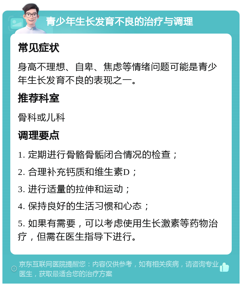 青少年生长发育不良的治疗与调理 常见症状 身高不理想、自卑、焦虑等情绪问题可能是青少年生长发育不良的表现之一。 推荐科室 骨科或儿科 调理要点 1. 定期进行骨骼骨骺闭合情况的检查； 2. 合理补充钙质和维生素D； 3. 进行适量的拉伸和运动； 4. 保持良好的生活习惯和心态； 5. 如果有需要，可以考虑使用生长激素等药物治疗，但需在医生指导下进行。