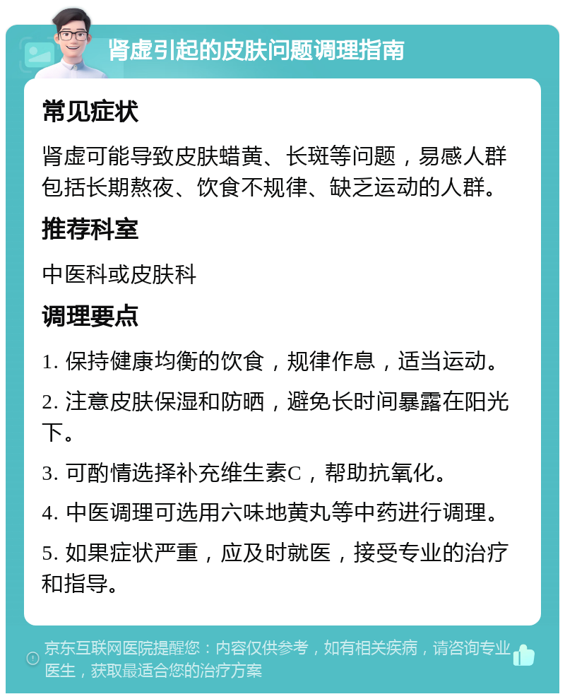 肾虚引起的皮肤问题调理指南 常见症状 肾虚可能导致皮肤蜡黄、长斑等问题，易感人群包括长期熬夜、饮食不规律、缺乏运动的人群。 推荐科室 中医科或皮肤科 调理要点 1. 保持健康均衡的饮食，规律作息，适当运动。 2. 注意皮肤保湿和防晒，避免长时间暴露在阳光下。 3. 可酌情选择补充维生素C，帮助抗氧化。 4. 中医调理可选用六味地黄丸等中药进行调理。 5. 如果症状严重，应及时就医，接受专业的治疗和指导。