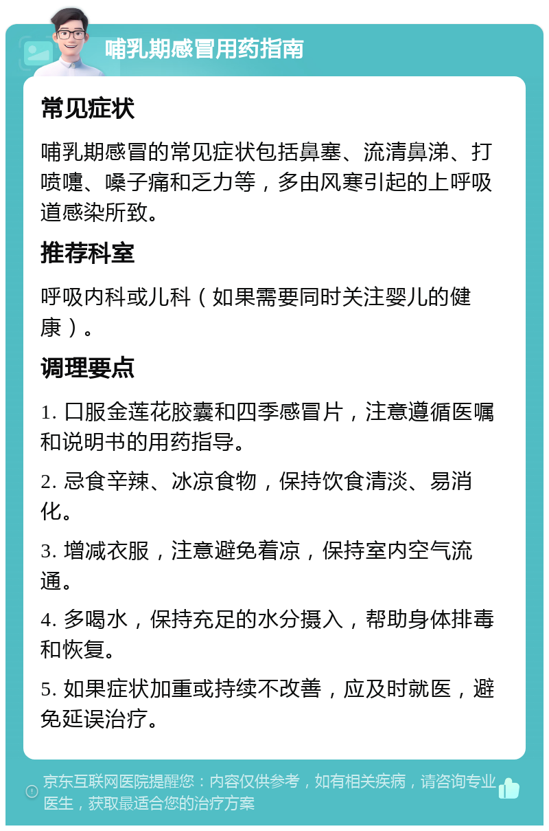 哺乳期感冒用药指南 常见症状 哺乳期感冒的常见症状包括鼻塞、流清鼻涕、打喷嚏、嗓子痛和乏力等，多由风寒引起的上呼吸道感染所致。 推荐科室 呼吸内科或儿科（如果需要同时关注婴儿的健康）。 调理要点 1. 口服金莲花胶囊和四季感冒片，注意遵循医嘱和说明书的用药指导。 2. 忌食辛辣、冰凉食物，保持饮食清淡、易消化。 3. 增减衣服，注意避免着凉，保持室内空气流通。 4. 多喝水，保持充足的水分摄入，帮助身体排毒和恢复。 5. 如果症状加重或持续不改善，应及时就医，避免延误治疗。