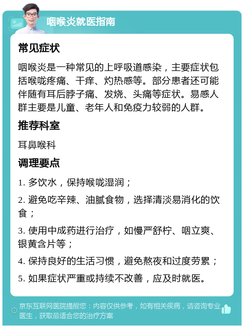 咽喉炎就医指南 常见症状 咽喉炎是一种常见的上呼吸道感染，主要症状包括喉咙疼痛、干痒、灼热感等。部分患者还可能伴随有耳后脖子痛、发烧、头痛等症状。易感人群主要是儿童、老年人和免疫力较弱的人群。 推荐科室 耳鼻喉科 调理要点 1. 多饮水，保持喉咙湿润； 2. 避免吃辛辣、油腻食物，选择清淡易消化的饮食； 3. 使用中成药进行治疗，如慢严舒柠、咽立爽、银黄含片等； 4. 保持良好的生活习惯，避免熬夜和过度劳累； 5. 如果症状严重或持续不改善，应及时就医。