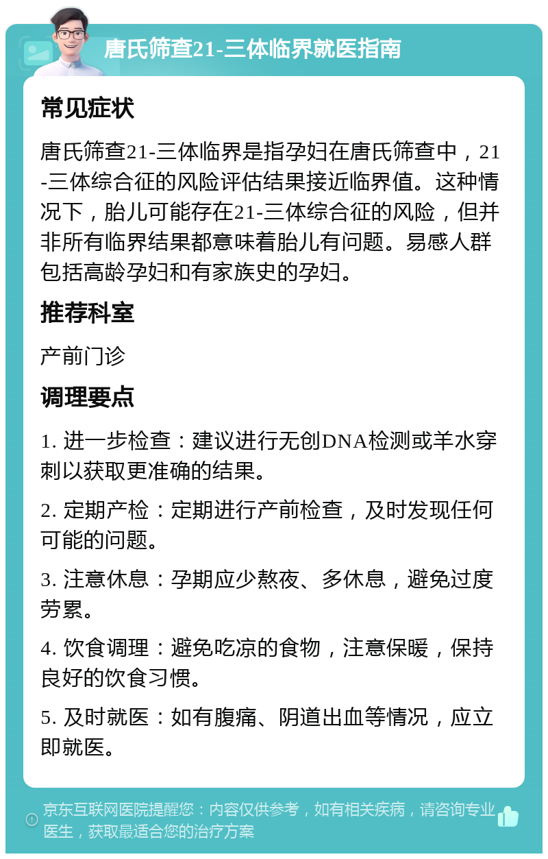 唐氏筛查21-三体临界就医指南 常见症状 唐氏筛查21-三体临界是指孕妇在唐氏筛查中，21-三体综合征的风险评估结果接近临界值。这种情况下，胎儿可能存在21-三体综合征的风险，但并非所有临界结果都意味着胎儿有问题。易感人群包括高龄孕妇和有家族史的孕妇。 推荐科室 产前门诊 调理要点 1. 进一步检查：建议进行无创DNA检测或羊水穿刺以获取更准确的结果。 2. 定期产检：定期进行产前检查，及时发现任何可能的问题。 3. 注意休息：孕期应少熬夜、多休息，避免过度劳累。 4. 饮食调理：避免吃凉的食物，注意保暖，保持良好的饮食习惯。 5. 及时就医：如有腹痛、阴道出血等情况，应立即就医。