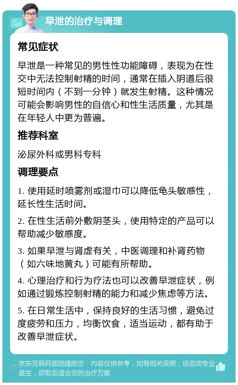 早泄的治疗与调理 常见症状 早泄是一种常见的男性性功能障碍，表现为在性交中无法控制射精的时间，通常在插入阴道后很短时间内（不到一分钟）就发生射精。这种情况可能会影响男性的自信心和性生活质量，尤其是在年轻人中更为普遍。 推荐科室 泌尿外科或男科专科 调理要点 1. 使用延时喷雾剂或湿巾可以降低龟头敏感性，延长性生活时间。 2. 在性生活前外敷阴茎头，使用特定的产品可以帮助减少敏感度。 3. 如果早泄与肾虚有关，中医调理和补肾药物（如六味地黄丸）可能有所帮助。 4. 心理治疗和行为疗法也可以改善早泄症状，例如通过锻炼控制射精的能力和减少焦虑等方法。 5. 在日常生活中，保持良好的生活习惯，避免过度疲劳和压力，均衡饮食，适当运动，都有助于改善早泄症状。