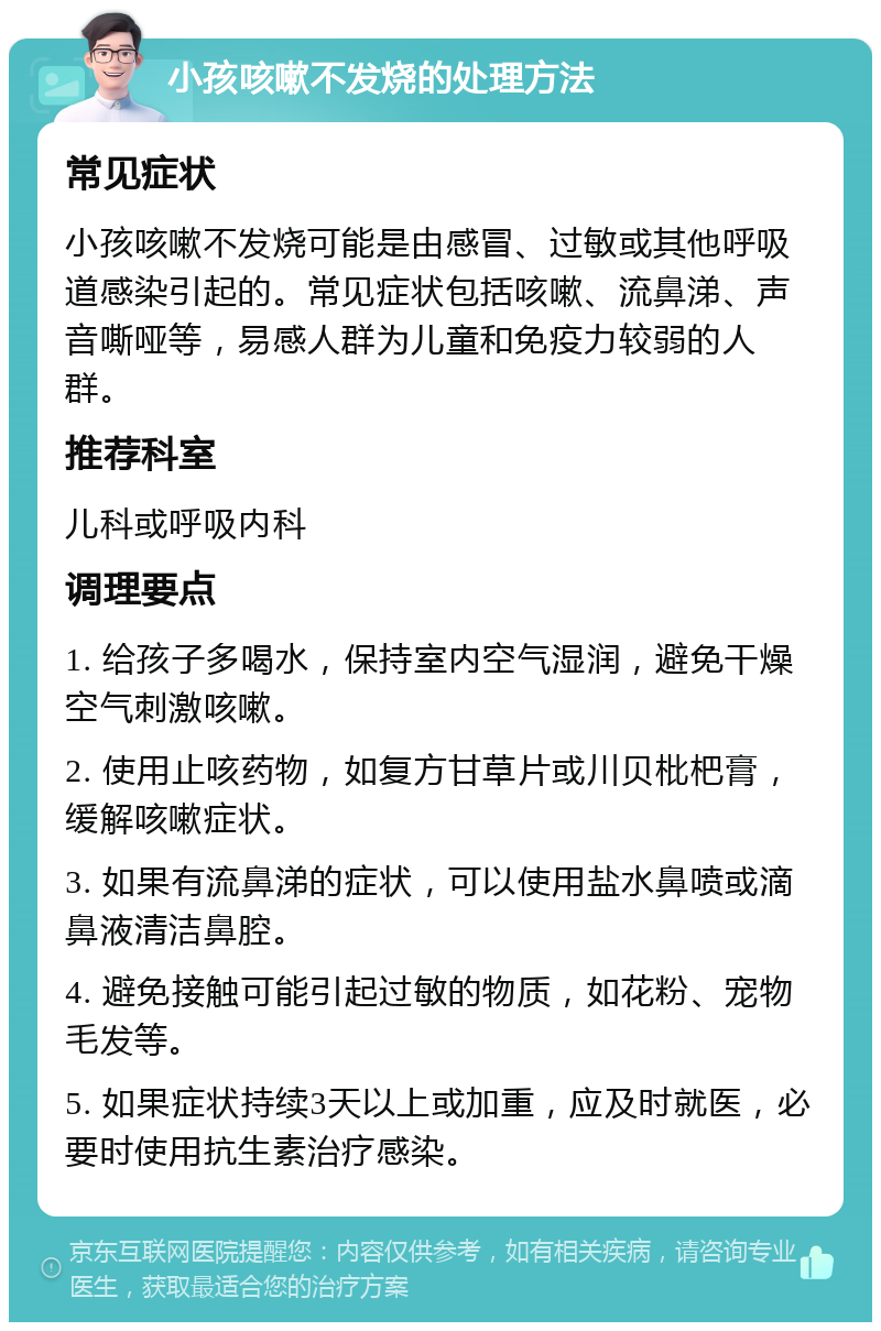 小孩咳嗽不发烧的处理方法 常见症状 小孩咳嗽不发烧可能是由感冒、过敏或其他呼吸道感染引起的。常见症状包括咳嗽、流鼻涕、声音嘶哑等，易感人群为儿童和免疫力较弱的人群。 推荐科室 儿科或呼吸内科 调理要点 1. 给孩子多喝水，保持室内空气湿润，避免干燥空气刺激咳嗽。 2. 使用止咳药物，如复方甘草片或川贝枇杷膏，缓解咳嗽症状。 3. 如果有流鼻涕的症状，可以使用盐水鼻喷或滴鼻液清洁鼻腔。 4. 避免接触可能引起过敏的物质，如花粉、宠物毛发等。 5. 如果症状持续3天以上或加重，应及时就医，必要时使用抗生素治疗感染。