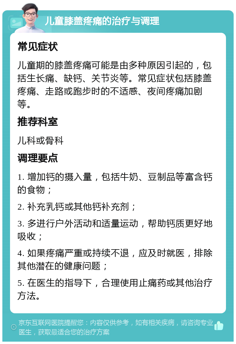 儿童膝盖疼痛的治疗与调理 常见症状 儿童期的膝盖疼痛可能是由多种原因引起的，包括生长痛、缺钙、关节炎等。常见症状包括膝盖疼痛、走路或跑步时的不适感、夜间疼痛加剧等。 推荐科室 儿科或骨科 调理要点 1. 增加钙的摄入量，包括牛奶、豆制品等富含钙的食物； 2. 补充乳钙或其他钙补充剂； 3. 多进行户外活动和适量运动，帮助钙质更好地吸收； 4. 如果疼痛严重或持续不退，应及时就医，排除其他潜在的健康问题； 5. 在医生的指导下，合理使用止痛药或其他治疗方法。