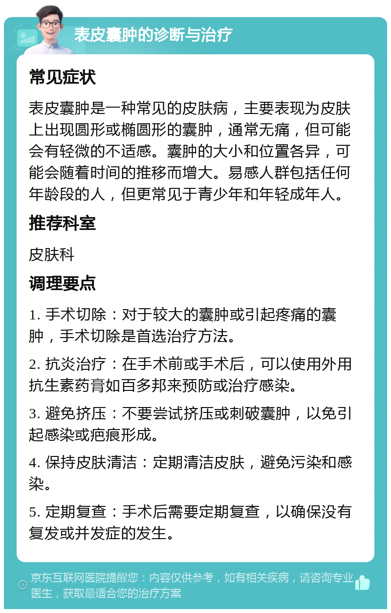 表皮囊肿的诊断与治疗 常见症状 表皮囊肿是一种常见的皮肤病，主要表现为皮肤上出现圆形或椭圆形的囊肿，通常无痛，但可能会有轻微的不适感。囊肿的大小和位置各异，可能会随着时间的推移而增大。易感人群包括任何年龄段的人，但更常见于青少年和年轻成年人。 推荐科室 皮肤科 调理要点 1. 手术切除：对于较大的囊肿或引起疼痛的囊肿，手术切除是首选治疗方法。 2. 抗炎治疗：在手术前或手术后，可以使用外用抗生素药膏如百多邦来预防或治疗感染。 3. 避免挤压：不要尝试挤压或刺破囊肿，以免引起感染或疤痕形成。 4. 保持皮肤清洁：定期清洁皮肤，避免污染和感染。 5. 定期复查：手术后需要定期复查，以确保没有复发或并发症的发生。