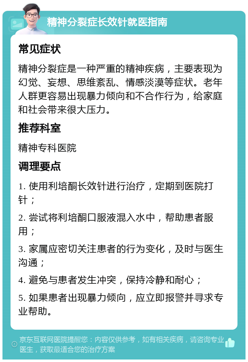 精神分裂症长效针就医指南 常见症状 精神分裂症是一种严重的精神疾病，主要表现为幻觉、妄想、思维紊乱、情感淡漠等症状。老年人群更容易出现暴力倾向和不合作行为，给家庭和社会带来很大压力。 推荐科室 精神专科医院 调理要点 1. 使用利培酮长效针进行治疗，定期到医院打针； 2. 尝试将利培酮口服液混入水中，帮助患者服用； 3. 家属应密切关注患者的行为变化，及时与医生沟通； 4. 避免与患者发生冲突，保持冷静和耐心； 5. 如果患者出现暴力倾向，应立即报警并寻求专业帮助。