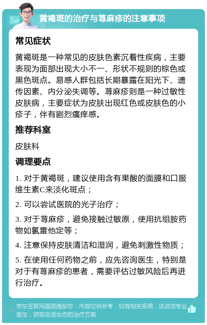 黄褐斑的治疗与荨麻疹的注意事项 常见症状 黄褐斑是一种常见的皮肤色素沉着性疾病，主要表现为面部出现大小不一、形状不规则的棕色或黑色斑点。易感人群包括长期暴露在阳光下、遗传因素、内分泌失调等。荨麻疹则是一种过敏性皮肤病，主要症状为皮肤出现红色或皮肤色的小疹子，伴有剧烈瘙痒感。 推荐科室 皮肤科 调理要点 1. 对于黄褐斑，建议使用含有果酸的面膜和口服维生素C来淡化斑点； 2. 可以尝试医院的光子治疗； 3. 对于荨麻疹，避免接触过敏原，使用抗组胺药物如氯雷他定等； 4. 注意保持皮肤清洁和湿润，避免刺激性物质； 5. 在使用任何药物之前，应先咨询医生，特别是对于有荨麻疹的患者，需要评估过敏风险后再进行治疗。