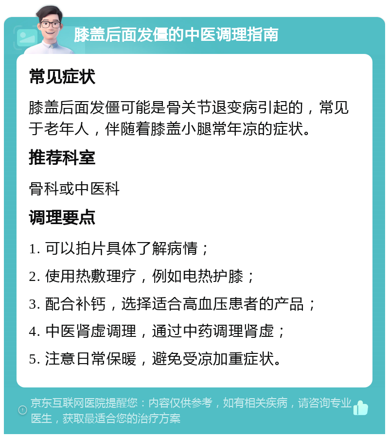 膝盖后面发僵的中医调理指南 常见症状 膝盖后面发僵可能是骨关节退变病引起的，常见于老年人，伴随着膝盖小腿常年凉的症状。 推荐科室 骨科或中医科 调理要点 1. 可以拍片具体了解病情； 2. 使用热敷理疗，例如电热护膝； 3. 配合补钙，选择适合高血压患者的产品； 4. 中医肾虚调理，通过中药调理肾虚； 5. 注意日常保暖，避免受凉加重症状。