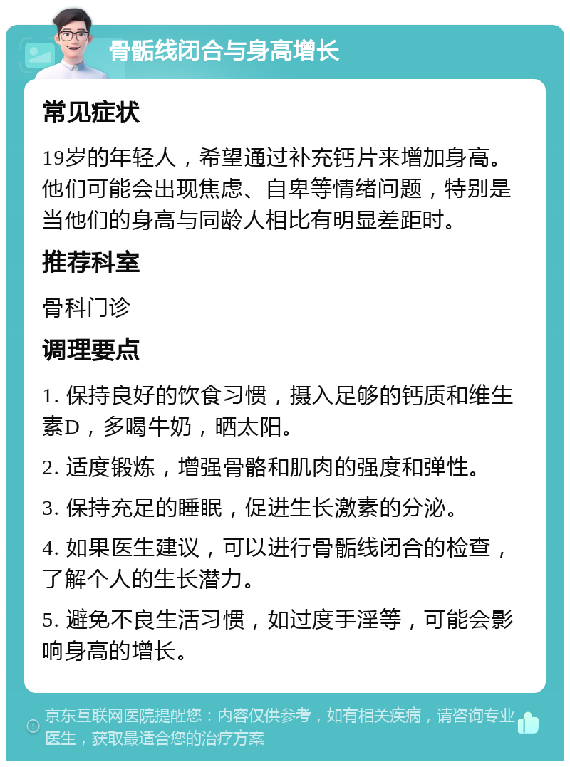 骨骺线闭合与身高增长 常见症状 19岁的年轻人，希望通过补充钙片来增加身高。他们可能会出现焦虑、自卑等情绪问题，特别是当他们的身高与同龄人相比有明显差距时。 推荐科室 骨科门诊 调理要点 1. 保持良好的饮食习惯，摄入足够的钙质和维生素D，多喝牛奶，晒太阳。 2. 适度锻炼，增强骨骼和肌肉的强度和弹性。 3. 保持充足的睡眠，促进生长激素的分泌。 4. 如果医生建议，可以进行骨骺线闭合的检查，了解个人的生长潜力。 5. 避免不良生活习惯，如过度手淫等，可能会影响身高的增长。