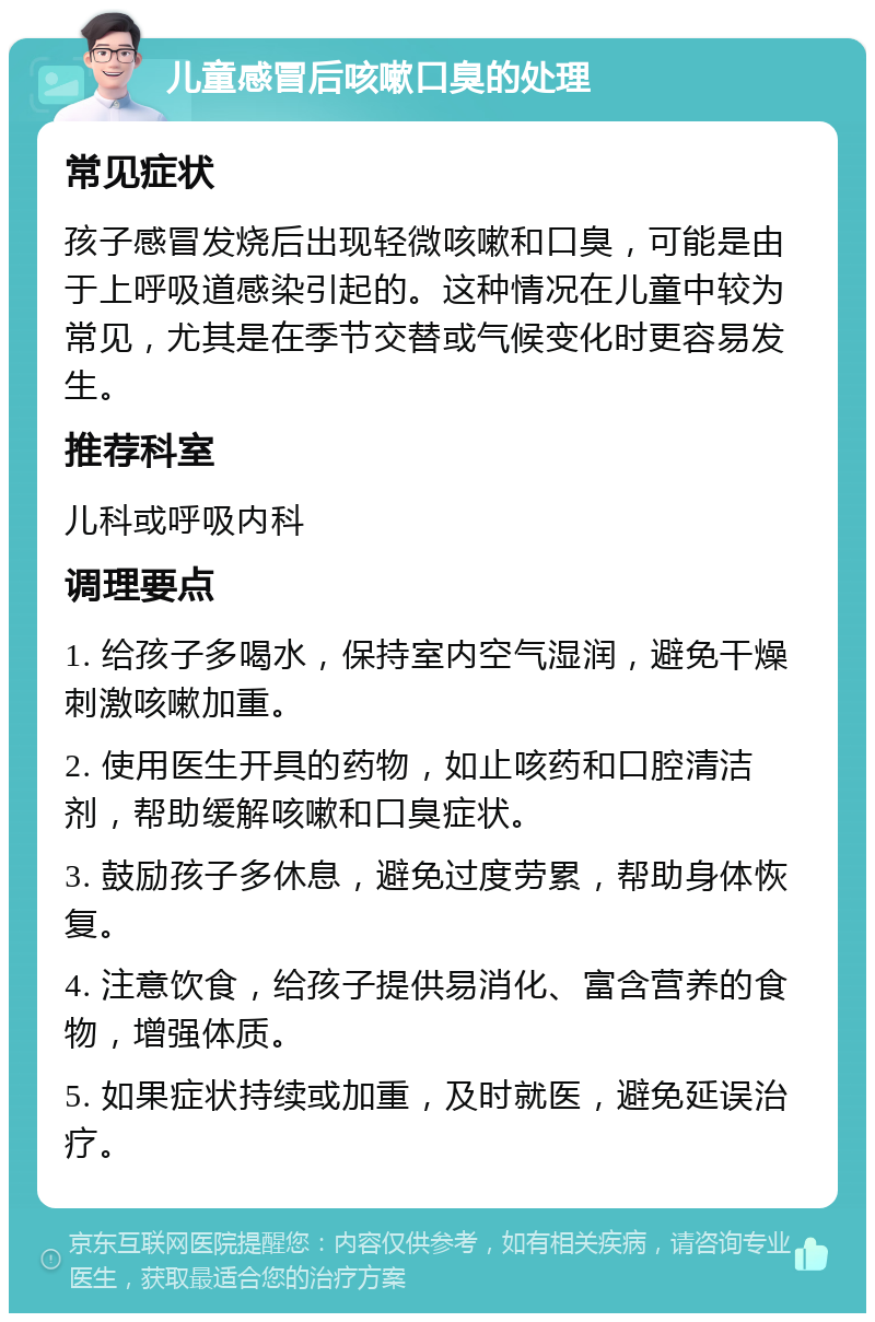 儿童感冒后咳嗽口臭的处理 常见症状 孩子感冒发烧后出现轻微咳嗽和口臭，可能是由于上呼吸道感染引起的。这种情况在儿童中较为常见，尤其是在季节交替或气候变化时更容易发生。 推荐科室 儿科或呼吸内科 调理要点 1. 给孩子多喝水，保持室内空气湿润，避免干燥刺激咳嗽加重。 2. 使用医生开具的药物，如止咳药和口腔清洁剂，帮助缓解咳嗽和口臭症状。 3. 鼓励孩子多休息，避免过度劳累，帮助身体恢复。 4. 注意饮食，给孩子提供易消化、富含营养的食物，增强体质。 5. 如果症状持续或加重，及时就医，避免延误治疗。